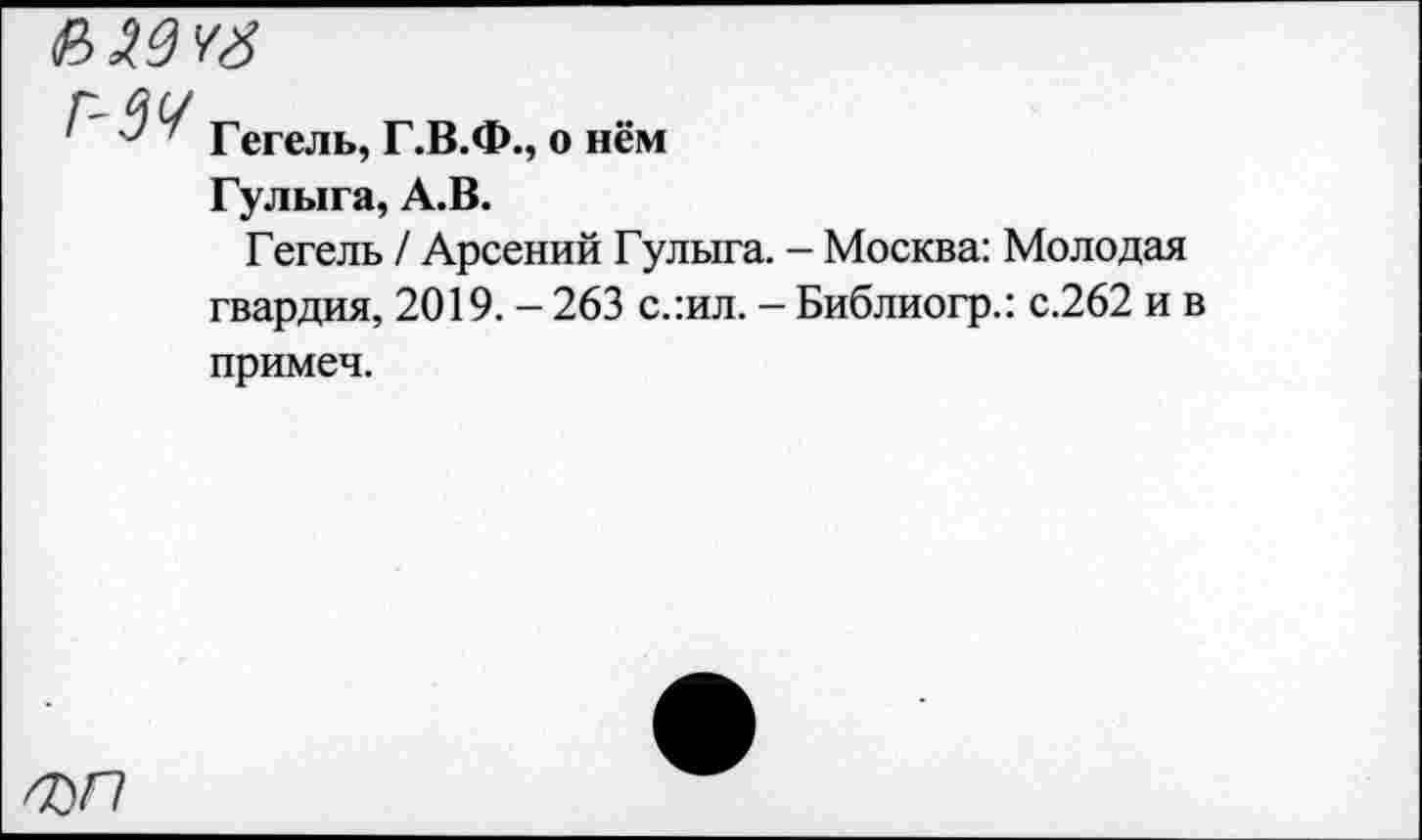 ﻿
Г-ЗУ
Гегель, Г.В.Ф., о нём
Гулыга, А.В.
Гегель / Арсений Гулыга. - Москва: Молодая гвардия, 2019. - 263 с.:ил. - Библиогр.: с.262 и в
примеч.
ФП